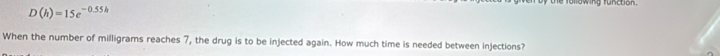 D(h)=15e^(-0.55h)
following tunction 
When the number of milligrams reaches 7, the drug is to be injected again. How much time is needed between injections?