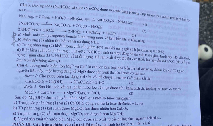 sau:
Câu 3. Baking soda (N aHCO_3) và soda (Na_2CO_3) được sản xuất bằng phương pháp Solvay theo các phương trình hoá học
NaCl(aq)+CO_2(g)+H_2O(l)+NH_3(aq)leftharpoons NaHCO_3(s)+NH_4Cl(aq) (1)
2NaHCO_3(s)xrightarrow rNa_2CO_3(s)+CO_2(g)+H_2O(g)
(2)
2NH_4Cl(aq)+CaO(s)to 2NH_3(g)+CaCl_2(aq)+H_2O(l) (3)
a) Muối sodium hydrogencarbonate ít tan trong nước và kém bền khí bị nung nóng.
b) Phản ứng (3) nhằm thu hồi và tái sử dụng NH_3.
c) Trong phản ứng (2) khối lượng chất rắn giảm 40% sau khi nung (giả sử hiệu suất nung là 100%).
d) Biết hiệu suất của phản ứng (1) là 60%, NaHCO_3 a sinh ra được dùng để sản xuất thuốc giảm đau dạ dày. Một viên thuốc
nặng 1 gam chứa 35% NaHCO_3 về khối lượng. Đề sản xuất được 2 triệu viên thuốc loại này cằn 344m^3CO_2 (đkc, kết quả
làm tròn đến hàng đơn vị).
Câu 4. Trong nước biển, ion Mg^(2+) và Ca^(2+) là các ion kim loại phổ biến thứ hai và thứ ba, chi sau ion Na*. Từ nguồn
nguyên liệu này, một lượng đáng kể MgO được sản xuất theo hai bước cơ bản sau:
Bước 1: Cho nước biển tác dụng với sữa vôi để chuyển hóa ion Ca^(2+) thành kết tùa:
Ca(HCO_3)_2+Ca(OH)_2to 2CaCO_3(s)+2H_2O (1)
Bước 2: Sau khi tách kết tủa, phần nước lọc tiếp tục được xử lí bằng cách cho tác dụng với nước vôi vùa đủ:
MgCl_2+Ca(OH)_2_  Mg(OH)_2(s)+CaCl_2 (2)
Sau đó, Mg(OH) : được chuyển thành MgO qua một số bước trung gian.
a) Trong các phản ứng (1) và (2) Ca(OH) 2 đóng vai trò là base BrØnsted - Lowry.
b) Từ phản ứng (1) kết luận được MgCO_3 tan được nhiều hơn CaCO_3.
c) Từ phản ứng (2) kết luận được MgCO_3 tan được ít hơn Mg(OH)_2.
d) Ngoài sản xuất từ nước biển MgO còn được sản xuất từ các quặng như magnesit, dolomite....
PHÀN III: Câu trắc nghiêm yêu cầu trả lời ngắn. Thí sinh trả lời từ câu 1 đến câu 6.