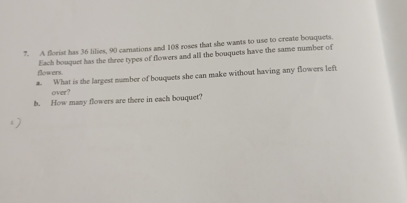 A florist has 36 lilies, 90 carnations and 108 roses that she wants to use to create bouquets. 
Each bouquet has the three types of flowers and all the bouquets have the same number of 
flowers. 
a. What is the largest number of bouquets she can make without having any flowers left 
over? 
b. How many flowers are there in each bouquet?