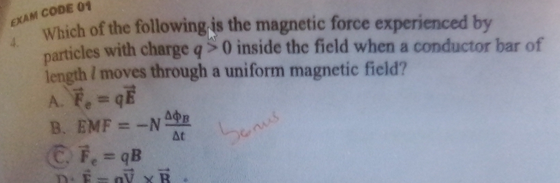 EXAM CODE 01
4. Which of the following is the magnetic force experienced by
particles with charge q>0 inside the field when a conductor bar of
length I moves through a uniform magnetic field?
A. vector F_e=qvector E
B. EMF=-Nfrac △ phi _B△ t
C vector F_e=qB
D. vector F=avector V* vector R.