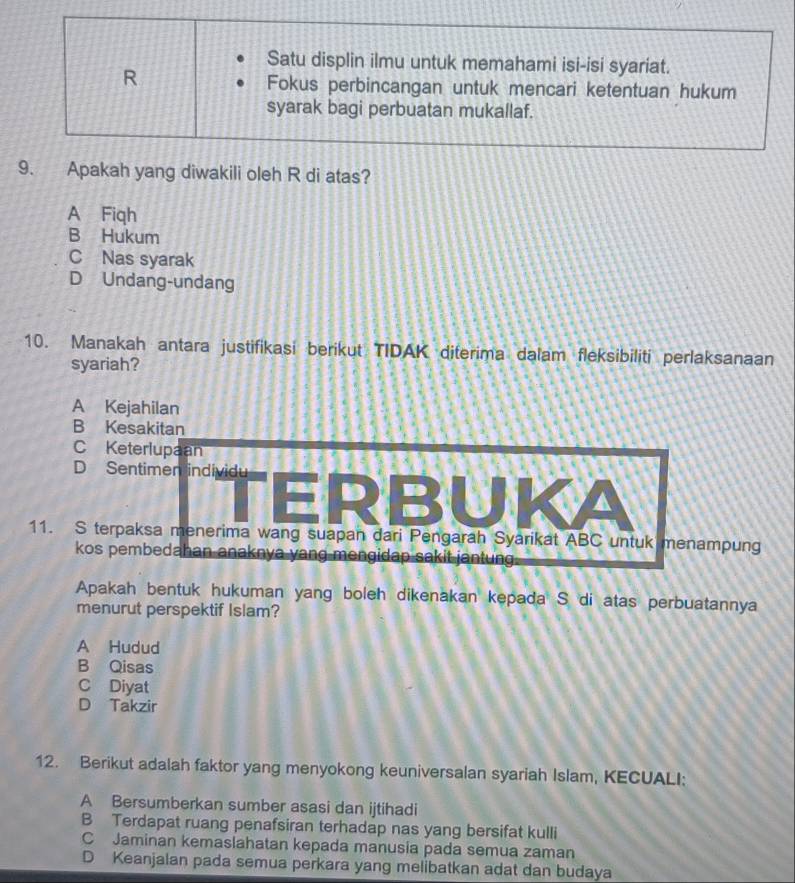 Satu displin ilmu untuk memahami isi-isi syariat.
R
Fokus perbincangan untuk mencari ketentuan hukum
syarak bagi perbuatan mukallaf.
9. Apakah yang diwakili oleh R di atas?
A Fiqh
B Hukum
C Nas syarak
D Undang-undang
10. Manakah antara justifikasi berikut TIDAK diterima dalam fleksibiliti perlaksanaan
syariah?
A Kejahilan
B Kesakitan
C Keterlupaan
D Sentimen individu
ERBUKA
11. S terpaksa menerima wang suapan dari Pengarah Syarikat ABC untuk menampung
kos pembedahan anaknya yang mengidap sakit jantung
Apakah bentuk hukuman yang boleh dikenakan kepada S di atas perbuatannya
menurut perspektif Islam?
A Hudud
B Qisas
C Diyat
D Takzir
12. Berikut adalah faktor yang menyokong keuniversalan syariah Islam, KECUALI:
A Bersumberkan sumber asasi dan ijtihadi
B Terdapat ruang penafsiran terhadap nas yang bersifat kulli
C Jaminan kemaslahatan kepada manusia pada semua zaman
D Keanjalan pada semua perkara yang melibatkan adat dan budaya