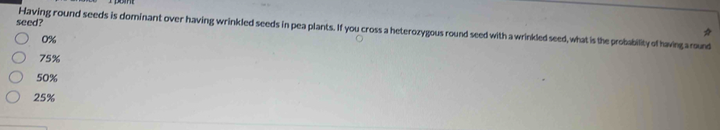 seed?
Having round seeds is dominant over having wrinkled seeds in pea plants. If you cross a heterozygous round seed with a wrinkled seed, what is the probability of having a round
0%
75%
50%
25%