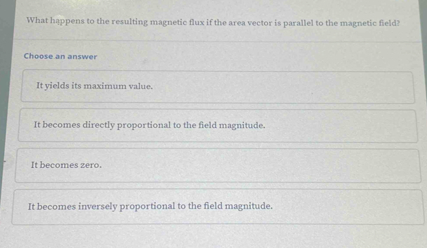 What happens to the resulting magnetic flux if the area vector is parallel to the magnetic field?
Choose an answer
It yields its maximum value.
It becomes directly proportional to the field magnitude.
It becomes zero.
It becomes inversely proportional to the field magnitude.