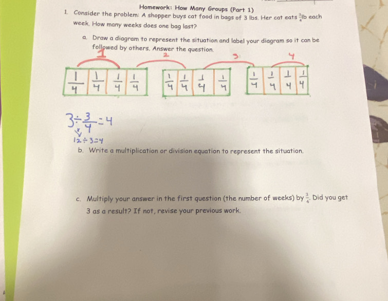 Homework: How Many Groups (Part 1) 
1. Consider the problem: A shopper buys cat food in bags of 3 lbs. Her cat eats  3/4 l b each
week. How many weeks does one bag last? 
a. Draw a diagram to represent the situation and label your diagram so it can be 
followed by others. Answer t 
b. Write a multiplication or division equation to represent the situation. 
c. Multiply your answer in the first question (the number of weeks) by  3/4 . Did you get 
3 as a result? If not, revise your previous work.