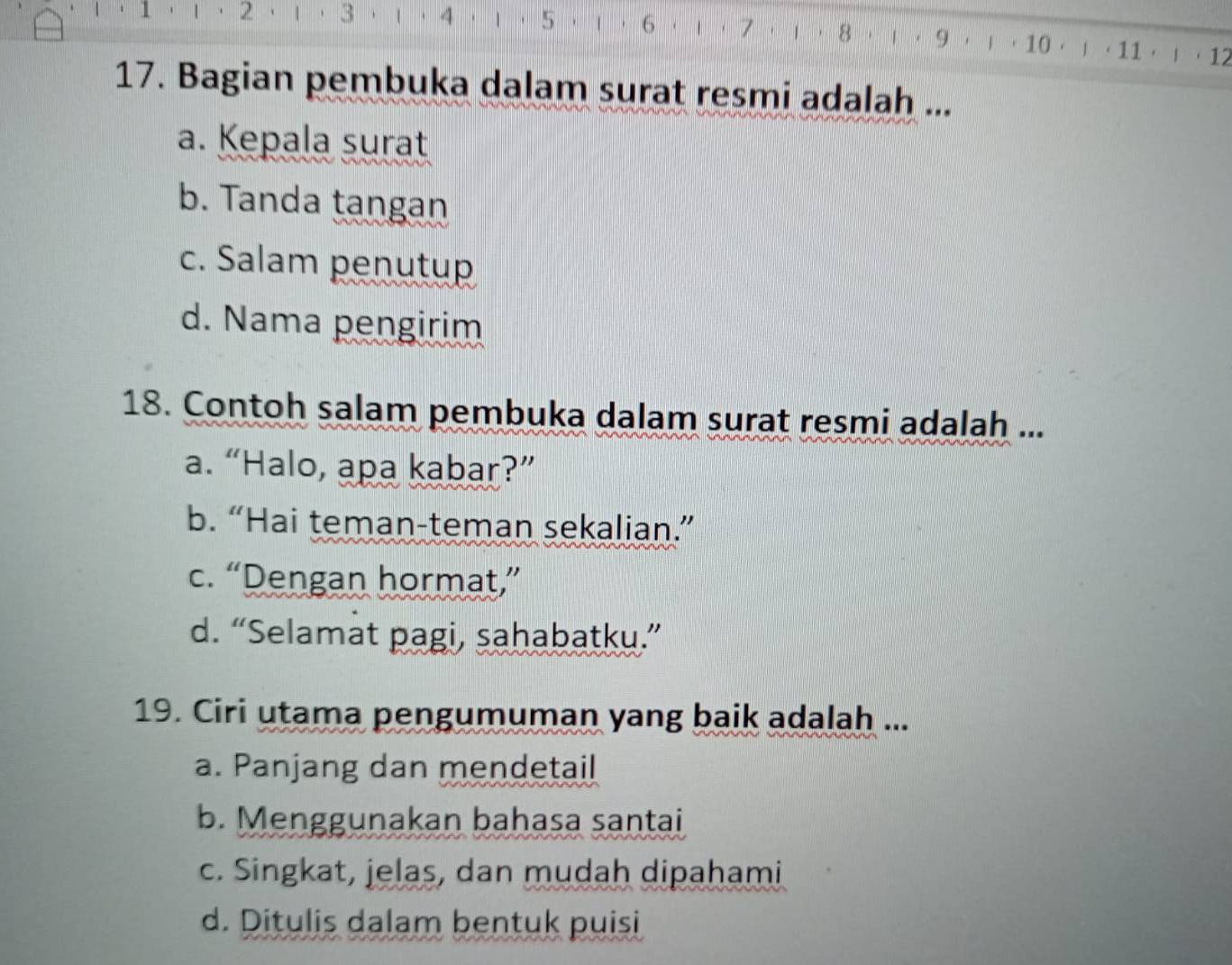 1 ， 2 3 4 5 6 1 7 8 | · 9 ， | · 10 · 」 ， 11 ·  ， 12
17. Bagian pembuka dalam surat resmi adalah ...
a. Kepala surat
b. Tanda tangan
c. Salam penutup
d. Nama pengirim
18. Contoh salam pembuka dalam surat resmi adalah ...
a. “Halo, apa kabar?”
b. “Hai teman-teman sekalian.”
c. “Dengan hormat,”
d. “Selamat pagi, sahabatku.”
19. Ciri utama pengumuman yang baik adalah ...
a. Panjang dan mendetail
b. Menggunakan bahasa santai
c. Singkat, jelas, dan mudah dipahami
d. Ditulis dalam bentuk puisi