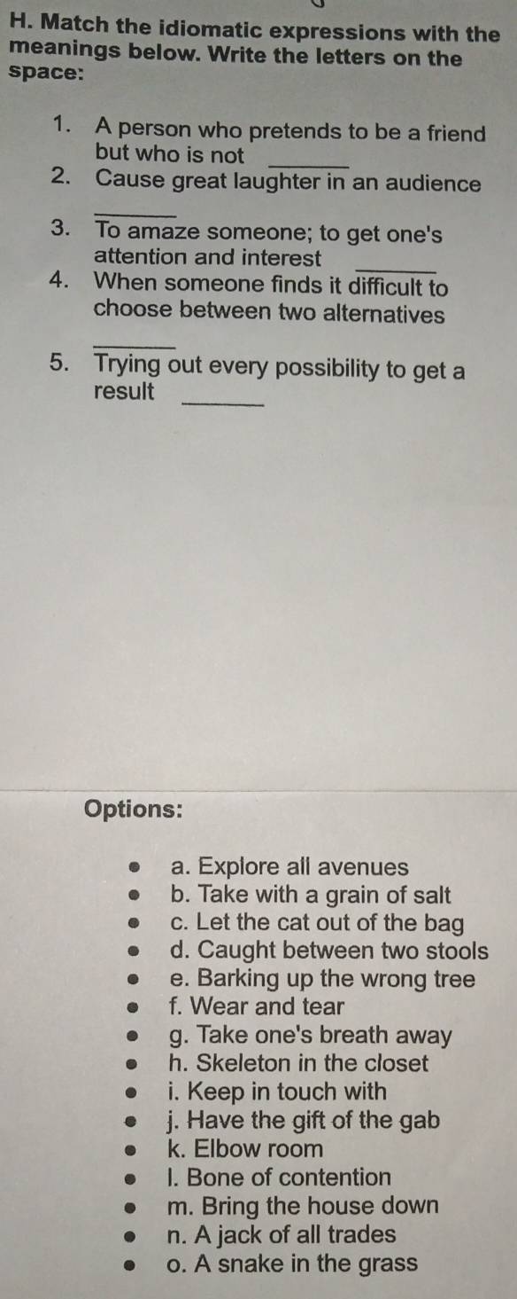 Match the idiomatic expressions with the 
meanings below. Write the letters on the 
space: 
1. A person who pretends to be a friend 
_ 
but who is not 
2. Cause great laughter in an audience 
_ 
3. To amaze someone; to get one's 
_ 
attention and interest 
4. When someone finds it difficult to 
choose between two alternatives 
_ 
5. Trying out every possibility to get a 
_ 
result 
Options: 
a. Explore all avenues 
b. Take with a grain of salt 
c. Let the cat out of the bag 
d. Caught between two stools 
e. Barking up the wrong tree 
f. Wear and tear 
g. Take one's breath away 
h. Skeleton in the closet 
i. Keep in touch with 
j. Have the gift of the gab 
k. Elbow room 
I. Bone of contention 
m. Bring the house down 
n. A jack of all trades 
o. A snake in the grass