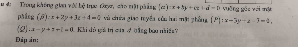 au 4: Trong không gian với hệ trục Oxyz, cho mặt phẳng (α): x+by+cz+d=0 vuông góc với mặt 
phẳng (β): x+2y+3z+4=0 và chứa giao tuyến của hai mặt phẳng (P): ):x+3y+z-7=0, 
(2) :x-y+z+1=0 0. Khi đó giá trị của đ bằng bao nhiêu? 
Đáp án: