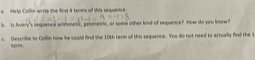 Help Collin write the first 4 terms of this sequence. 
b. Is Avery's sequence arithmetic, geometric, or some other kind of sequence? How do you know? 
c. Describe to Collin how he could find the 10th term of this sequence. You do not need to actually find the 1
term.