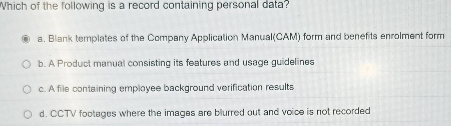 Which of the following is a record containing personal data?
a. Blank templates of the Company Application Manual(CAM) form and benefits enrolment form
b. A Product manual consisting its features and usage guidelines
c. A file containing employee background verification results
d. CCTV footages where the images are blurred out and voice is not recorded