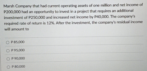 Marsh Company that had current operating assets of one million and net income of
P200,000 had an opportunity to invest in a project that requires an additional
investment of P250,000 and increased net income by P40,000. The company's
required rate of return is 12%. After the investment, the company's residual income
will amount to
P 85,000
P 95,000
P 90,000
P 80,000