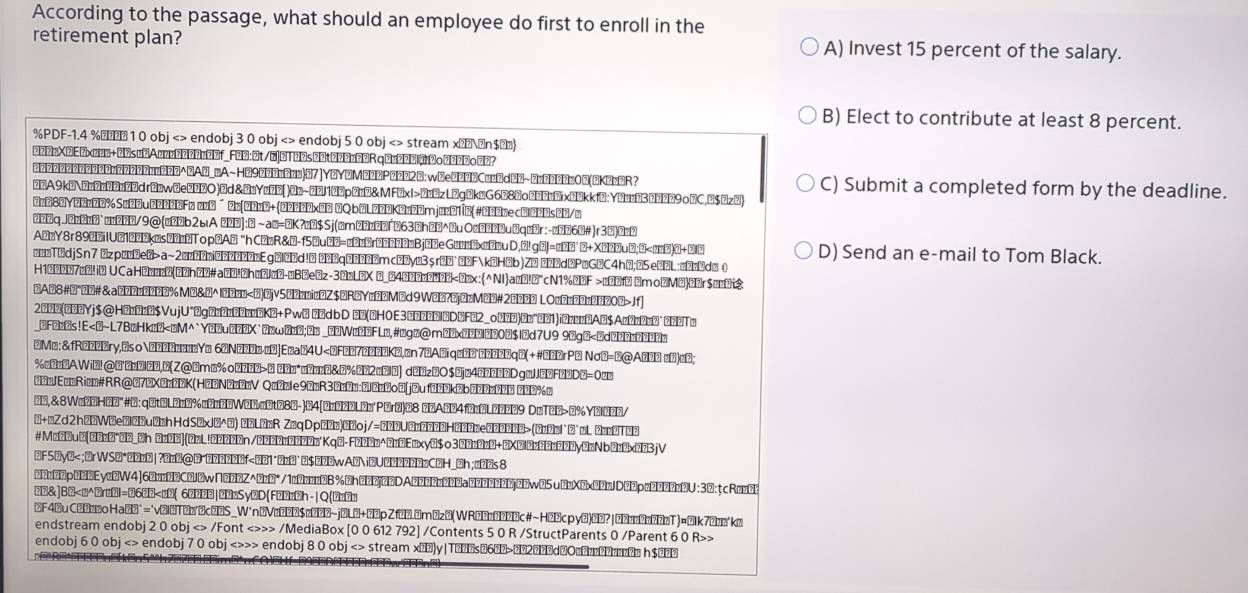 According to the passage, what should an employee do first to enroll in the
retirement plan? A) Invest 15 percent of the salary.
B) Elect to contribute at least 8 percent.
%PDF-1.4 %↑ 1 0 obj <> endobj 3 0 obj <> endobj 5 0 obj <> stream x>⩽n$≤)
న2నnX2E2xuun+23sø2Aønn2200n03f_F2D:@t/7|DT22s22t002a22Rq0n2202o0నననoనన?
2222222OO222u22202uu22O△2AO_nA~H29O22u2nu|O7|Y2Y2M222P2222B:w③e222BCuu2c2O~2u22OOuOO(BK2uO?
A9kEDz0r0ZuZDdr2ew0e002O )⑦d&2nYи⑦и( )0n-70/100p@n0& MFexI>0u2z L→g0keG608δoనన0иనix02kkf2:Yииδ30d029 o□C,B$Øz③ C) Submit a completed form by the deadline.
oO8@Y2@xO0%SuO∪00в2вFв øояˉ иɐ|ననия+(న00న0xв ②QbOL000Kн00mjuoO1↑в(#@న0вecвl@నOs0/□
∆Ḥ⑦qJ2∆2z0`ø∆∆∆/9@(∆∆⑵b2ыA ననا]:@ ~a@=@K?∆2$Sj(@m∆∆∆263∆h@↑^uO∆∆00u@q2r:-øన@6ź#)r3→)↑_2
A22Y8r8922iU21222k2s22z2To p2A2 “h C2zR&ž-f5∆uన=_22r222222Bj22e G2__2x_2u D. 2! g②!=_22˙ 2+X22u2; ②< __2)↑+22 D) Send an e-mail to Tom Black.
↑_₂↑2djSn7 ⑦zp□₂2e7> a~2__222↑22222Eg⑦l2d¹↑ ↑₂q↑Ḥ¹2Emc→2yø3s rỏ↑↑2Fk2H→b)Z″ ↑₂d→P□G→C4h↑;⑦5e↑L; ↑↑2d_θ
H1222O7↑2! i2 UCaH2л₂₂2(↑2h22#a_2!2h_2l_2-□B2e2z-32₂L2X 2_24↑2↑22↑↑<2лx:^NIa_2!⑦° cN1%2→F > _2Df2 ③mo↑M2↑2r$↑_2
∆Aア8#⑦*ź# &aనన2□2222%M②&⑦^|ననన□ Jf
2↑నన(ననŽYj$@H@n0n@$VujU*@g@z0r00zuCK2+Pw@ న@dbD (OHOE3□న∆0Dl→D②F@2_oననన)↑и″∀1)i@n□□2A@$An2n0₂`ననḤT☝
_2F2e2s!E < 2d②22_O222₂
⑦Mø: &fRøžŽŽry,②soгا22лли₂Y□ 6@N2↑↑в⋅и2|E∆a↑4∪ నḤя*л20&B%∆Ḥ2↑⑦l↑| d∆∆zO$0jø4∆∆∆∆2Dg■JJḤ2F∆∆D②= 0π
నĦГлžRiž# RR@ª7źXన₂ననк(НనźΝилžлV QгźлIe 9źлR3źлźл:నననoź|jźu ↑నననkźbʔననлనన⁴ ననన%″
③ð,&8Wa2ØHన'#∅: q@t②L0z0%□2z2EW2M⊂నtø80-)③4[నøనØØLäు¹Párø)Ø8 నAనØ4fనøÖLనḤ009 DzT20>⑦%Y⑧lన0D/
⑦+□Zd2 h22W2e3122u2zh HdS2xJ2^(2) 22L2mR Znq D p22n)22oj/=222U2n2222H2222e222222>(22l`2`mL 22T22
#Mø②③u@[ననøØ↑②న_②n నøనØ)@øL!న20②②n/②న00న000л'Kq2-F∆20ø^నд@Eøxy2$o3@2ø2øØ+@X②lనø2నøనన0y@zNb0ø2x203jV
②F SOy2< ;②r W SO↑2O₂2 | ?2₂②@ ③ˉ222222f< 22↑ ↑2₂⑵↑ 2$∆22w A2 i②U222222₂C2H_2h; n22s 8
ననఉననpనDEyz2W4]62nz22C2J2w∩202Z^(2z@*/1ø2□nn2B%2h202j22DAE220n202a0222220j22w@5u2nX2x22nJD22pn2222n2U:3②:tcRn_0
□②&]B② < ø⑵( 6□⑵⑵2|@⑵□Sy2D(F2⑵z2h - | Q(⑵■⑵□
3F42uC2222oHa22`='v2l2T2₂^2c22S_W'n2Vø222$ø222~j②L2+22pZf22.2m2z2(WR22₂2222c#~H22cpy2)②? |222₂222T)=21k72z*k2
endstream endobj 2 0 obj <> /Font <>>> /MediaBox [0 0 612 792] /Contents 5 0 R /StructParents 0 /Parent 6 0 R>>
endobj 6 0 obj < > endobj 7 0 obj <>>> endobj 8 0 obj < > stream x)y|Ts6>2džO□□ h$