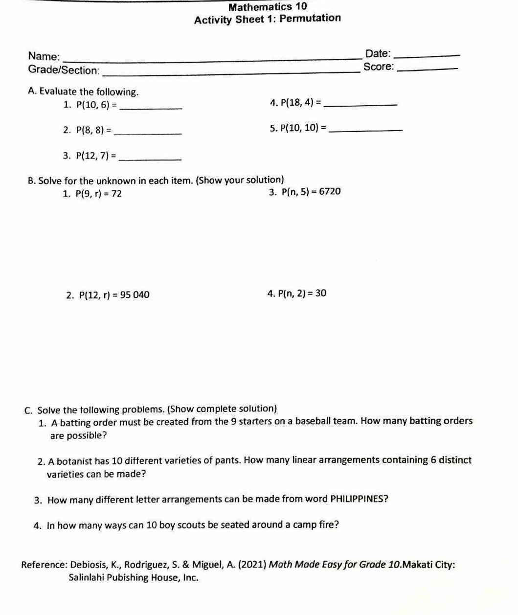 Mathematics 10 
Activity Sheet 1: Permutation 
Name: _Date:_ 
Grade/Section:_ Score:_ 
A. Evaluate the following. 
1. P(10,6)= _4. P(18,4)= _ 
2. P(8,8)= _5. P(10,10)= _ 
3. P(12,7)= _ 
B. Solve for the unknown in each item. (Show your solution) 
1. P(9,r)=72 3. P(n,5)=6720
2. P(12,r)=95040 4. P(n,2)=30
C. Solve the following problems. (Show complete solution) 
1. A batting order must be created from the 9 starters on a baseball team. How many batting orders 
are possible? 
2. A botanist has 10 different varieties of pants. How many linear arrangements containing 6 distinct 
varieties can be made? 
3. How many different letter arrangements can be made from word PHILIPPINES? 
4. In how many ways can 10 boy scouts be seated around a camp fire? 
Reference: Debiosis, K., Rodriguez, S. & Miguel, A. (2021) Math Made Easy for Grade 10.Makati City: 
Salinlahi Pubishing House, Inc.