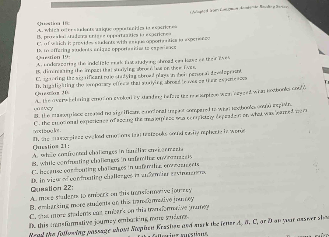 (Adapted from Longman Academic Reading Series)
Question 18:
A. which offer students unique opportunities to experience
B. provided students unique opportunities to experience
C. of which it provides students with unique opportunities to experience
D. to offering students unique opportunities to experience
Question 19:
A. underscoring the indelible mark that studying abroad can leave on their lives
B. diminishing the impact that studying abroad has on their lives.
C. ignoring the significant role studying abroad plays in their personal development
TI
D. highlighting the temporary effects that studying abroad leaves on their experiences
Question 20:
A. the overwhelming emotion evoked by standing before the masterpiece went beyond what textbooks could
convey
B. the masterpiece created no significant emotional impact compared to what textbooks could explain.
C. the emotional experience of seeing the masterpiece was completely dependent on what was learned from
textbooks.
D. the masterpiece evoked emotions that textbooks could easily replicate in words
Question 21:
A. while confronted challenges in familiar environments
B. while confronting challenges in unfamiliar environments
C. because confronting challenges in unfamiliar environments
D. in view of confronting challenges in unfamiliar environments
Question 22:
A. more students to embark on this transformative journey
B. embarking more students on this transformative journey
C. that more students can embark on this transformative journey
D. this transformative journey embarking more students.
Read the following passage about Stephen Krashen and mark the letter A, B, C, or D on your answer shee
following auestions.