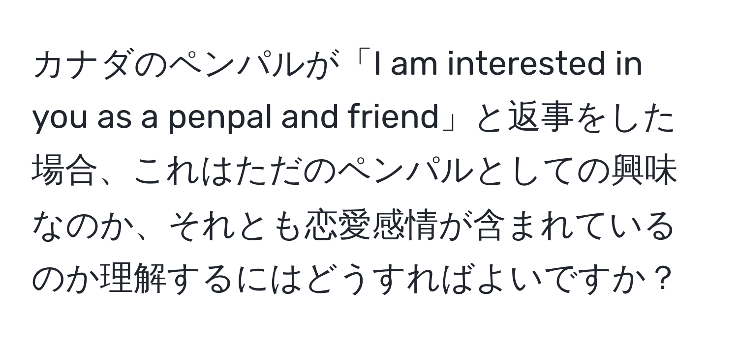 カナダのペンパルが「I am interested in you as a penpal and friend」と返事をした場合、これはただのペンパルとしての興味なのか、それとも恋愛感情が含まれているのか理解するにはどうすればよいですか？