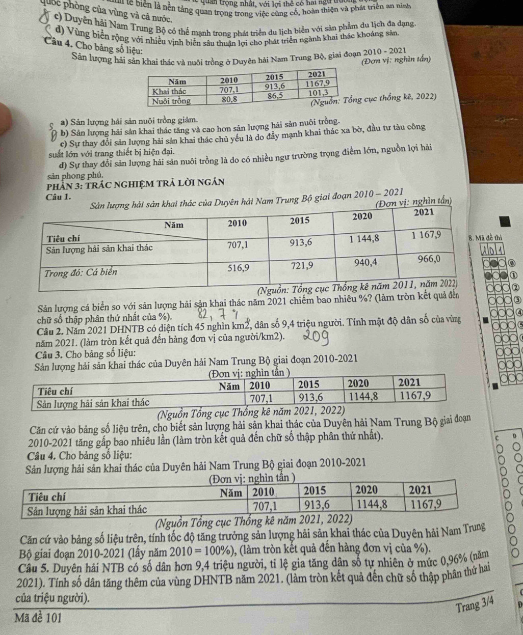 uan trọng nhất, với lợi thể có hai ngự truc
u te biên là nền tảng quan trọng trong việc cùng cố, hoàn thiện và phát triển an ninh
quốc phòng của vùng và cả nước.
c) Duyên hải Nam Trung Bộ có thể mạnh trong phát triển du lịch biển với sản phẩm du lịch đa dạng.
d) Vùng biển rộng với nhiều vịnh biển sâu thuận lợi cho phát triển ngành khai thác khoáng sản
Câu 4. Cho bảng số liệu:
Sản lượng hải sản khai thác và nuôi trồng ở Duyên hải Nam Trung Bộ, giai đoạn 2010 010-2021
(Đơn vị: nghìn tấn)
g cục thống kê, 2022)
Q a) Sản lượng hải sản nuôi trồng giảm.
b) Sản lượng hải sản khai thác tăng và cao hơn sản lượng hải sản nuôi trồng.
c) Sự thay đổi sản lượng hải sản khai thác chủ yếu là do đầy mạnh khai thác xa bờ, đầu tư tàu công
suất lớn với trang thiết bị hiện đại.
d) Sự thay đổi sản lượng hải sản nuôi trồng là do có nhiều ngư trường trọng điểm lớn, nguồn lợi hải
sản phong phú.
PHÂN 3: TRÁC NGHIỆM TRẢ LỜI NGÁN
Câu 1.
hai thác của Duyên hải Nam Trung Bộ giai đoạn 2010 - 2021
(Đơn vị: nghìn tấn)
đề thi
  
①
②
Sản lượng cá biển so với sản lượng hải sản khai thác năm 2021 chiếm bao nhiêu %? (làm tròn kết quả đến
③
chữ số thập phân thứ nhất của %).
a
Câu 2. Năm 2021 DHNTB có diện tích 45 nghìn km2, dân số 9,4 triệu người. Tính mật độ dân số của vùng
năm 2021. (làm tròn kết quả đến hàng đơn vị của người/km2).
Câu 3. Cho bảng số liệu:
Sản lượng hải sản khai thác của Duyên hải Nam Trung Bộ giai đoạn 2010-2021
(Nguồn Tổng cục Thống kê năm 2
Căn cứ vào bảng số liệu trên, cho biết sản lượng hải sản khai thác của Duyên hải Nam Trung Bộ giai đoạn
2010-2021 tăng gấp bao nhiêu lần (làm tròn kết quả đến chữ số thập phân thứ nhất).
Câu 4. Cho bảng số liệu:
Sản lượng hải sản khai thác của Duyên hải Nam Trung Bộ giai đoạn 2010-2021
(Nguồn Tổng cục Thống kê năm 2021, 2022)
Căn cứ vào bảng số liệu trên, tính tốc độ tăng trưởng sản lượng hải sản khai thác của Duyên hải Nam Trung
Bộ giai đoạn 2010-2021 (lấy năm 2010=100% ) 0, (làm tròn kết quả đến hàng đơn vị của %).
Câu 5. Duyên hải NTB có số dân hơn 9,4 triệu người, tỉ lệ gia tăng dân số tự nhiên ở mức 0,96% (năm
2021). Tính số dân tăng thêm của vùng DHNTB năm 2021. (làm tròn kết quả đến chữ số thập phân thứ hai
của triệu người).
Trang 3/4
Mã đề 101