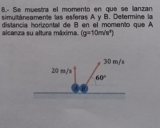 8.- Se muestra el momento en que se lanzan
simultáneamente las esferas A y B. Determine la
distancia horizontal de B en el momento que A
alcanza su altura máxima. (g=10m/s^2)