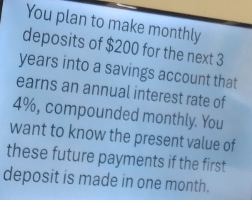 You plan to make monthly 
deposits of $200 for the next 3
years into a savings account that 
earns an annual interest rate of
4%, compounded monthly. You 
want to know the present value of 
these future payments if the first 
deposit is made in one month.