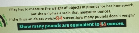 Riley has to measure the weight of objects in pounds for her homework, 
but she only has a scale that measures ounces. 
If she finds an object weighs _ ounces,how many pounds does it weigh? 
Show many pounds are equivalent to98 ounces.