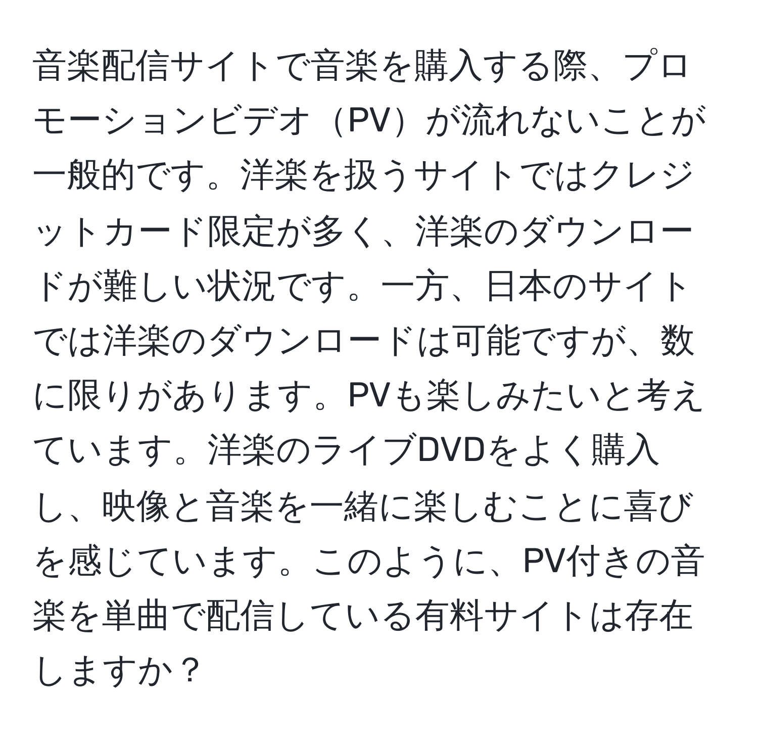 音楽配信サイトで音楽を購入する際、プロモーションビデオPVが流れないことが一般的です。洋楽を扱うサイトではクレジットカード限定が多く、洋楽のダウンロードが難しい状況です。一方、日本のサイトでは洋楽のダウンロードは可能ですが、数に限りがあります。PVも楽しみたいと考えています。洋楽のライブDVDをよく購入し、映像と音楽を一緒に楽しむことに喜びを感じています。このように、PV付きの音楽を単曲で配信している有料サイトは存在しますか？