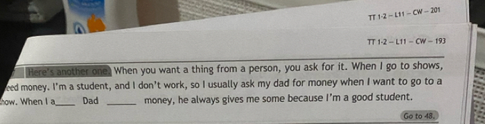 π 1· 2-L11-CW-201
T 1· 2-L11-CW-193
Here's another one. When you want a thing from a person, you ask for it. When I go to shows, 
eed money. I'm a student, and I don't work, so I usually ask my dad for money when I want to go to a 
how. When I a_ Dad _money, he always gives me some because I'm a good student. 
Go to 48.