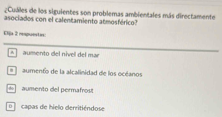 ¿Cuáles de los siguientes son problemas ambientales más directamente
asociados con el calentamiento atmosférico?
Elija 2 respuestas:
A aumento del nivel del mar
aumento de la alcalinidad de los océanos
d aumento del permafrost
D capas de hielo derritiéndose