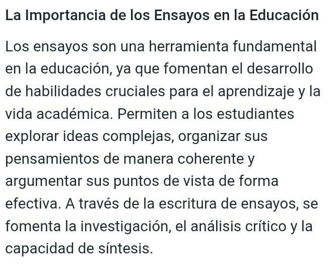 La Importancia de los Ensayos en la Educación 
Los ensayos son una herramienta fundamental 
en la educación, ya que fomentan el desarrollo 
de habilidades cruciales para el aprendizaje y la 
vida académica. Permiten a los estudiantes 
explorar ideas complejas, organizar sus 
pensamientos de manera coherente y 
argumentar sus puntos de vista de forma 
efectiva. A través de la escritura de ensayos, se 
fomenta la investigación, el análisis crítico y la 
capacidad de síntesis.