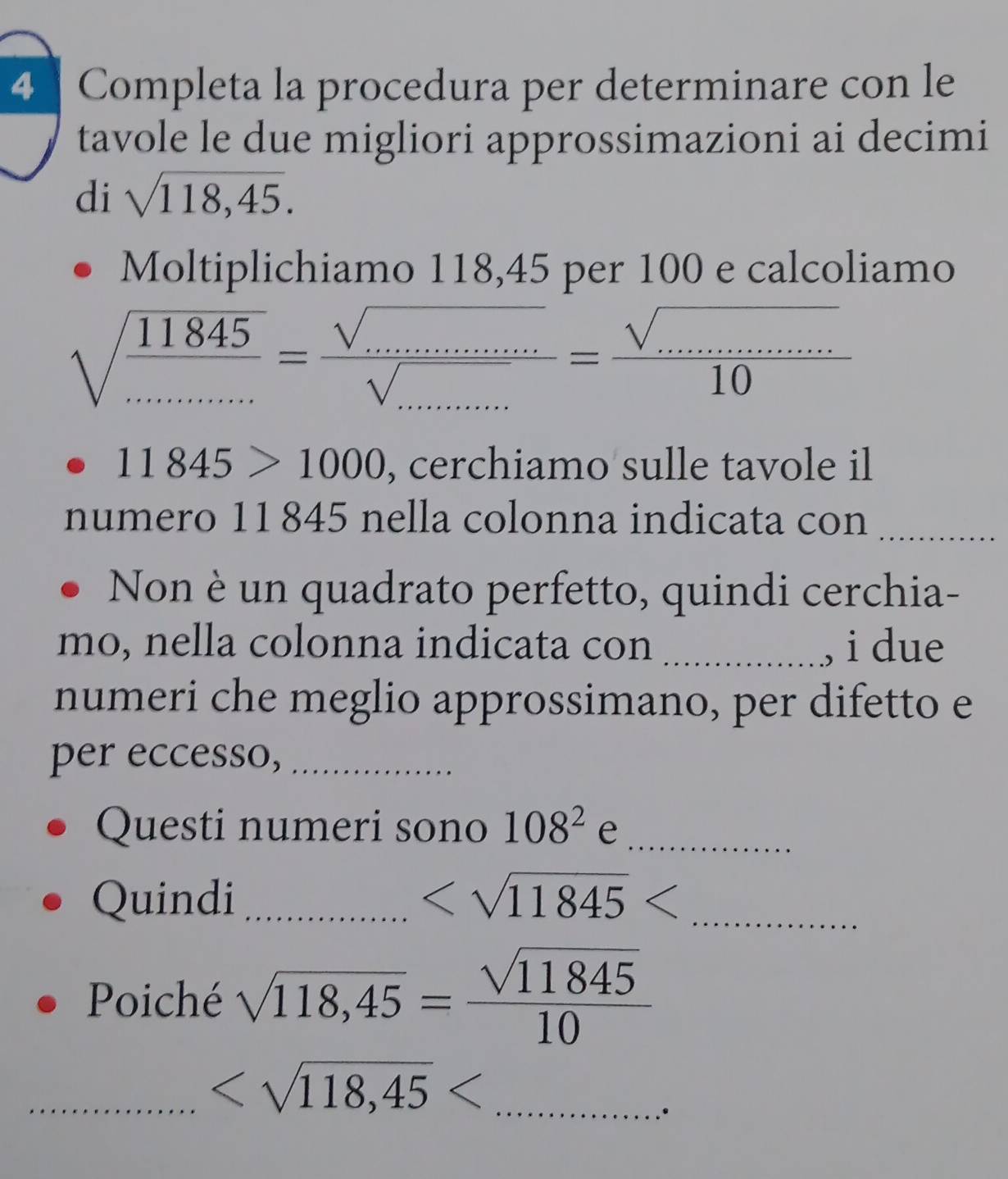 Completa la procedura per determinare con le 
tavole le due migliori approssimazioni ai decimi 
di sqrt(118,45). 
Moltiplichiamo 118,45 per 100 e calcoliamo
sqrt(frac 11845).........=frac sqrt(........)sqrt(.....)10= (sqrt(.........))/10 
11845>1000 , cerchiamo sulle tavole il 
numero 11845 nella colonna indicata con_ 
Non è un quadrato perfetto, quindi cerchia- 
mo, nella colonna indicata con _, i due 
numeri che meglio approssimano, per difetto e 
per eccesso,_ 
Questi numeri sono 108^2 ∈ _ 
Quindi _ _ 
Poiché sqrt(118,45)= sqrt(11845)/10 
_ _