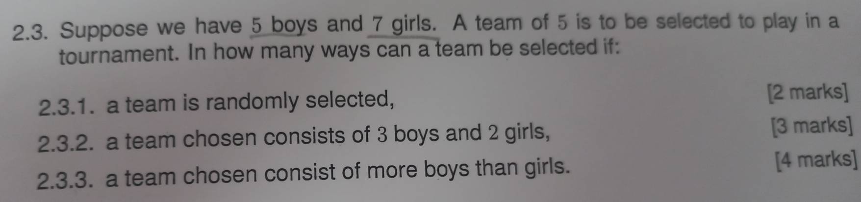 Suppose we have 5 boys and 7 girls. A team of 5 is to be selected to play in a 
tournament. In how many ways can a team be selected if: 
2.3.1. a team is randomly selected, [2 marks] 
2.3.2. a team chosen consists of 3 boys and 2 girls, [3 marks] 
2.3.3. a team chosen consist of more boys than girls. 
[4 marks]