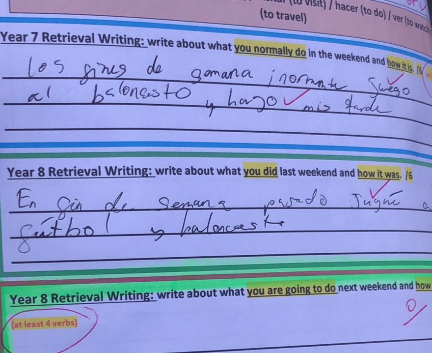 (to travel) 
er (to do / ver (to wach) 
Year 7 Retrieval Writing: write about what you normally do in the weekend and how it is. 
_ 
_ 
_ 
Year 8 Retrieval Writing: write about what you did last weekend and how it was. /6 
_ 
_ 
_ 
_ 
_ 
Year 8 Retrieval Writing: write about what you are going to do next weekend and how 
(at least 4 verbs) 
_