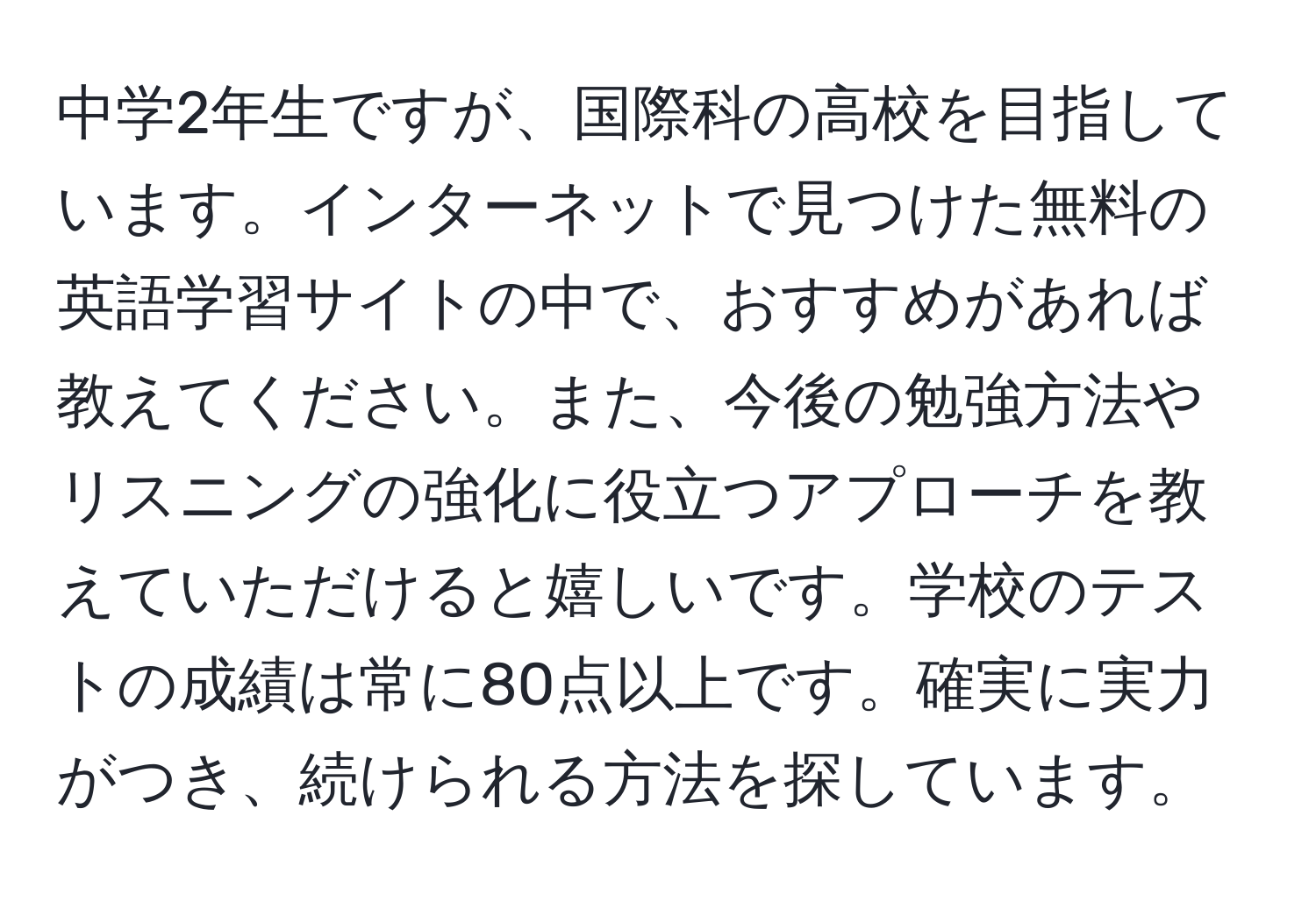 中学2年生ですが、国際科の高校を目指しています。インターネットで見つけた無料の英語学習サイトの中で、おすすめがあれば教えてください。また、今後の勉強方法やリスニングの強化に役立つアプローチを教えていただけると嬉しいです。学校のテストの成績は常に80点以上です。確実に実力がつき、続けられる方法を探しています。