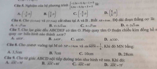 Nghiệm của hệ phương trình beginarrayl -1,2x+0,4y-1=0 3,6x-0,5y+3=0endarray. là:
A. (- 5/6 ,0) B. ( 5/6 ,0) C. (- 6/5 ;0) D. ( 6/5 ;0)
Câu 6, Cho (0,4cm) và (0,5cm) cất nhau tại A và B . Biết AB=6cm. Độ dài đoạn thẳng oơ là:
A. 4-sqrt(7)cm B. 4+2sqrt(2)cm C. 4+sqrt(7)cm D. 4-2sqrt(2)cm
Câu 7. Cho lục giác đều ABCDEF có tâm O. Phép quay tâm O thuận chiều kim đồng hồ n
quay ta biến hình nào thành △ AOB ?
A alof . B. △ AOF. C. △ EOD. D. △ COD. 
Cầu 8. Cho △ MNP vuông tại M có NP=14cm và sin widehat MPN= 1/4 . Khi đó MN bằng:
A. 3,5cm B. 7cm C. 10cm D. 28cm
Cầu 9. Cho tử giác ABCD nội tiếp đường tròn như hình vẽ sau. Khi đó:
A. widehat ADC=70° B. widehat ADC=80° C. widehat ADC=60° D. widehat ADC=75°