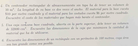 Un contenedor rectangular de almacenamiento sin tapa ha de tener un volumen de
10m^3. La longitud de su base es dos veces el ancho. El material para la base cuesta
$10 por metro cuadrado y el material para los costados cuesta $6 por metro cuadrado. 
Encuentre el costo de los materiales que hagan más barato el contenedor. 
5. Una caja con una base cuadrada, abierta en la parte superior, debe tener un volumen 
de 32000cm^3. Encuentre las dimensiones de la caja que minimicen la cantidad de 
material que ha de utilizarse. 
6. Encuentre las dimensiones de un rectángulo con un perímetro de 100 metros, cuya área 
sea tan grande como sea posible.