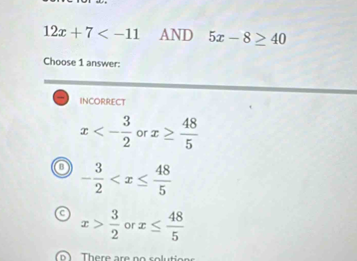 12x+7 AND 5x-8≥ 40
Choose 1 answer:
INCORRECT
x<- 3/2  or x≥  48/5 
o - 3/2 
a x> 3/2  or x≤  48/5 
There are no solu ti