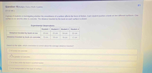 Question 16(Multiple Choice Worth 3 points)
(01.02 MC)
A group of students is investigating whether the smoothness of a surface affects the force of friction. Each student pushes a book on two different surfaces. One
surface is ice and the other is concrete. The distance traveled by the book on each surface is shown
Based on the table, which conclusion is correct about the average distance traveled?
It is less on concrete.
is greater on concrete.
It is less when the book is pushed harder.
II is independent of the type of surface