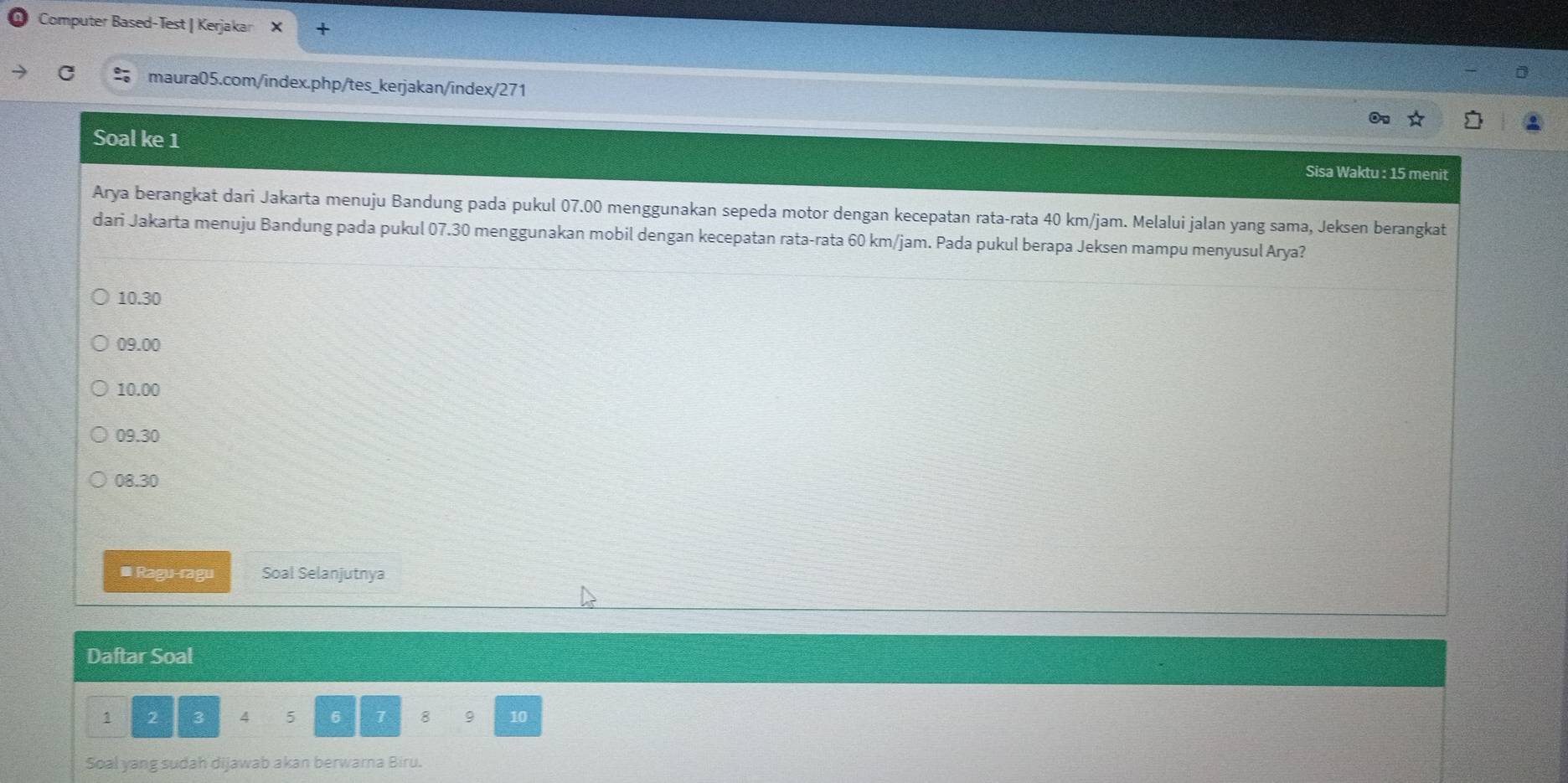 Computer Based-Test | Kerjakar
C maura05.com/index.php/tes_kerjakan/index/271
Soal ke 1
Sisa Waktu : 15 menit
Arya berangkat dari Jakarta menuju Bandung pada pukul 07.00 menggunakan sepeda motor dengan kecepatan rata-rata 40 km/jam. Melalui jalan yang sama, Jeksen berangkat
dari Jakarta menuju Bandung pada pukul 07.30 menggunakan mobil dengan kecepatan rata-rata 60 km/jam. Pada pukul berapa Jeksen mampu menyusul Arya?
10.30
09.00
10.00
09.30
08.30
* Ragu-ragu Soal Selanjutnya
Daftar Soal
1 2 3 4 5 6 7 8 9 10
Soal yang sudah dijawab akan berwarna Biru.