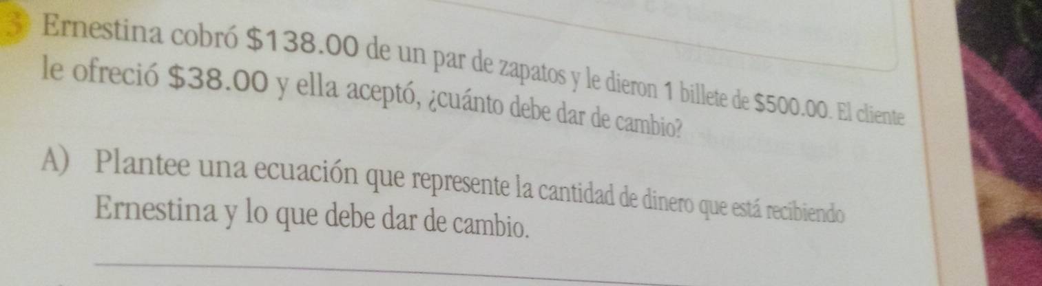 Ernestina cobró $138.00 de un par de zapatos y le dieron 1 billete de $500.00. El cliente 
le ofreció $38.00 y ella aceptó, ¿cuánto debe dar de cambio? 
A) Plantee una ecuación que represente la cantidad de dinero que está recibiendo 
Ernestina y lo que debe dar de cambio.