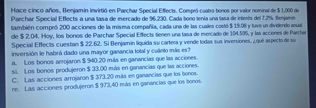 Hace cinco años, Benjamin invirtió en Parchar Special Effects. Compró cuatro bonos por valor nominal de $ 1,000 de
Parchar Special Effects a una tasa de mercado de 96.230. Cada bono tenía una tasa de interés del 7.2%. Benjamin
también compró 200 acciones de la misma compañía, cada una de las cuales costó $ 19.08 y tuvo un dividendo anual
de $ 2.04. Hoy, los bonos de Parchar Special Effects tienen una tasa de mercado de 104.595, y las acciones de Parchar
Special Effects cuestan $ 22.62. Si Benjamin liquida su cartera y vende todas sus inversiones, ¿qué aspecto de su
inversión le habrá dado una mayor ganancia total y cuánto más es?
a. Los bonos arrojaron $ 940.20 más en ganancias que las acciones.
si. Los bonos produjeron $ 33.00 más en ganancias que las acciones.
C. Las acciones arrojaron $ 373.20 más en ganancias que los bonos.
re. Las acciones produjeron $ 973,40 más en ganancias que los bonos.