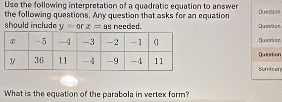 Use the following interpretation of a quadratic equation to answer 
the following questions. Any question that asks for an equation Question 
should include y= or x= as needed. Question 
Question 
Question 
Summary 
What is the equation of the parabola in vertex form?