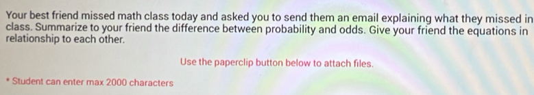 Your best friend missed math class today and asked you to send them an email explaining what they missed in 
class. Summarize to your friend the difference between probability and odds. Give your friend the equations in 
relationship to each other. 
Use the paperclip button below to attach files. 
Student can enter max 2000 characters