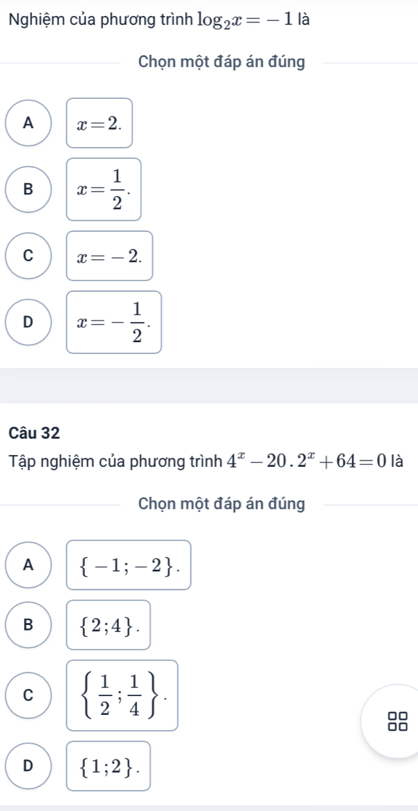 Nghiệm của phương trình log _2x=-1 là
Chọn một đáp án đúng
A x=2.
B x= 1/2 .
C x=-2.
D x=- 1/2 . 
Câu 32
Tập nghiệm của phương trình 4^x-20.2^x+64=0 là
Chọn một đáp án đúng
A  -1;-2.
B  2;4.
C   1/2 ; 1/4 .
D  1;2.