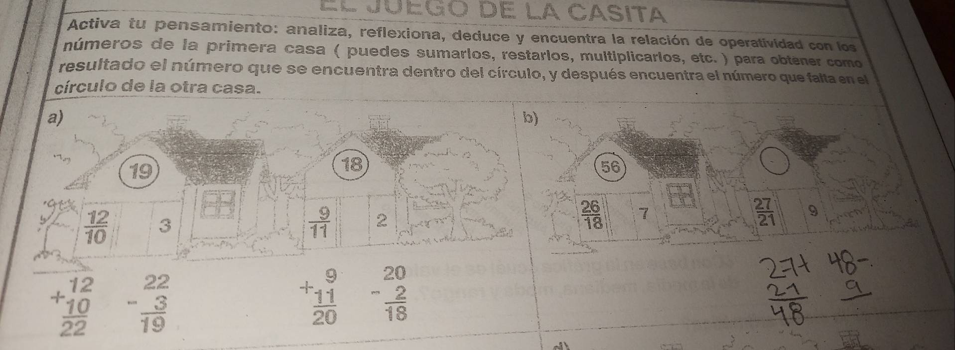 Ju egó de la Casita 
Activa tu pensamiento: analiza, reflexiona, deduce y encuentra la relación de operatividad con los 
números de la primera casa ( puedes sumarlos, restarlos, multiplicarlos, etc. ) para obtener como 
resultado el número que se encuentra dentro del círculo, y después encuentra el número que falta en el 
círculo de la otra casa. 
a) 
b)
19
18
56
 12/10  3
 9/11  2
 26/18  7
 27/21  9
beginarrayr 12 +10 hline 22endarray beginarrayr 22 -3 hline 19endarray
+beginarrayr 9 frac  11/20 endarray -beginarrayr 20  2/18 endarray