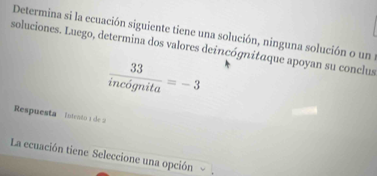 Determina si la ecuación siguiente tiene una solución, ninguna solución o un 
soluciones. Luego, determina dos valores deincógnitáque apoyan su conclus
 33/incognita =-3
Respuesta Intento 1 de 2
La ecuación tiene Seleccione una opción