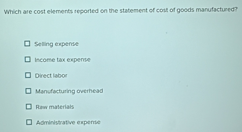 Which are cost elements reported on the statement of cost of goods manufactured?
Selling expense
Income tax expense
Direct labor
Manufacturing overhead
Raw materials
Administrative expense