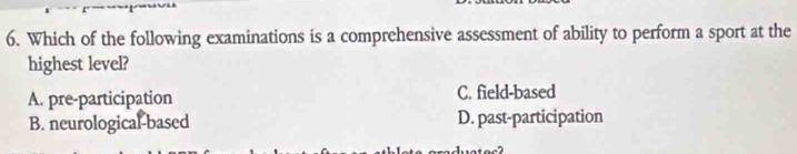 Which of the following examinations is a comprehensive assessment of ability to perform a sport at the
highest level?
A. pre-participation C. field-based
B. neurological-based D. past-participation