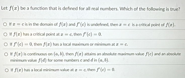 Let f(x) be a function that is defned for all real numbers. Which of the following is true?
If x=c is in the domain of f(x) and f'(c) is undefned, then x=c is a critical point of f(x).
If f(x) has a critical point at x=c , then f'(c)=0.
If f'(c)=0 , then f(x) has a local maximum or minimum at x=c.
If f(x) is continuous on (a,b) , then f(x) attains an absolute maximum value f(c) and an absolute
minimum value f(d) for some numbers c and d in (a,b).
If f(x) has a local minimum value at x=c , then f'(c)=0.