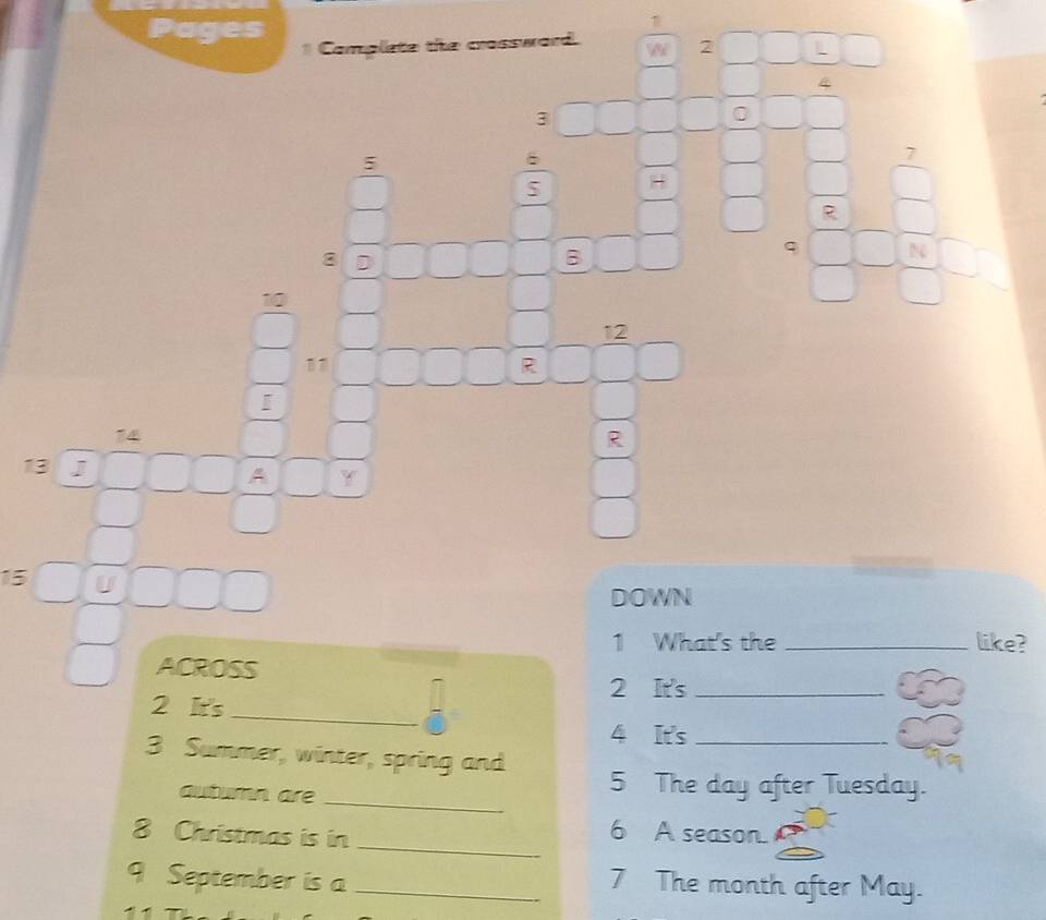 Pages Complete the crossward. W 2 L
4
3
0
5
7
5 H
R
8 D 
B
q N
10
12
11
R
I
14
R
13 J A .
15 U 
DOWN 
1 What's the _like? 
ACROSS 
2 It's_ 
2 It's_ 
4 It's_ 
3 Summer, winter, spring and 
autumn are_ 
5 The day after Tuesday. 
8 Christmas is in_ 
6 A season. 
9 September is a_ 
7 The month after May.