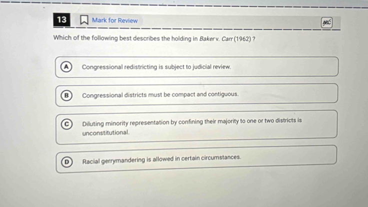 for Review
Which of the following best describes the holding in Baker v. Carr (1962) ?
A Congressional redistricting is subject to judicial review.
B) Congressional districts must be compact and contiguous.
C Diluting minority representation by confining their majority to one or two districts is
unconstitutional.
D Racial gerrymandering is allowed in certain circumstances.