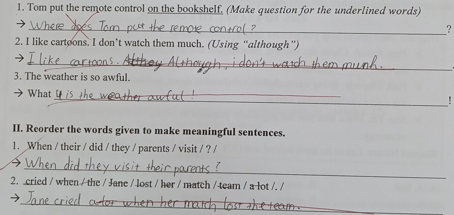 Tom put the remote control on the bookshelf. (Make question for the underlined words) 
_? 
2. I like cartoons. I don’t watch them much. (Using “although”) 
_ 
3. The weather is so awful. 
_ 
What 
_ 
_! 
II. Reorder the words given to make meaningful sentences. 
1. When / their / did / they / parents / visit / ? / 
_ 
2. cried / when / the / Jane / lost / her / match / team / a lot /. / 
_