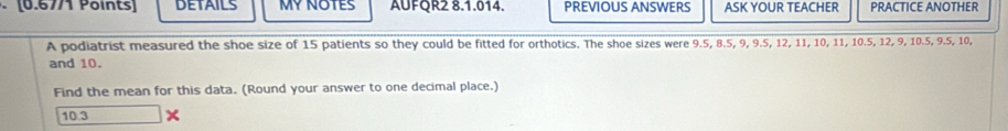 DETAILS MY NOTES AUFQR2 8.1.014. PREVIOUS ANSWERS ASK YOUR TEACHER PRACTICE ANOTHER 
A podiatrist measured the shoe size of 15 patients so they could be fitted for orthotics. The shoe sizes were 9.5, 8.5, 9, 9.5, 12, 11, 10, 11, 10.5, 12, 9, 10.5, 9.5, 10, 
and 10. 
Find the mean for this data. (Round your answer to one decimal place.)
10.3