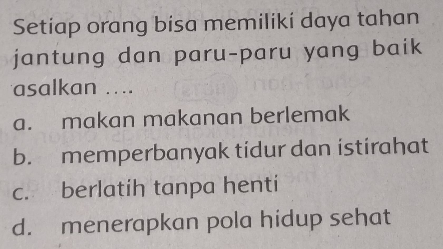 Setiap orang bisa memiliki daya tahan
jantung dan paru-paru yang baik
asalkan ....
a. makan makanan berlemak
b. memperbanyak tidur dan istirahat
c. berlatíh tanpa henti
d. menerapkan pola hidup sehat